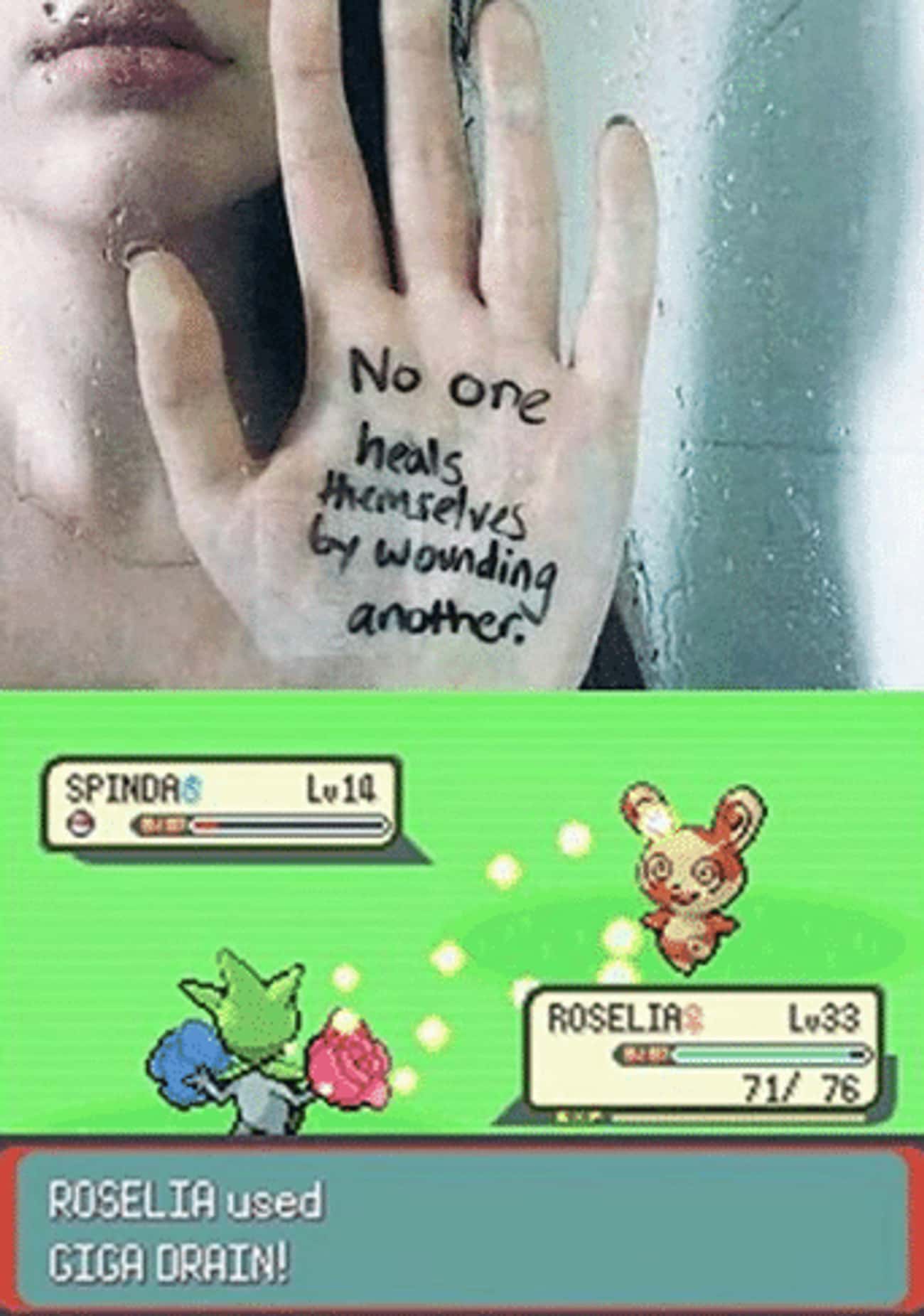 an image of someone's hand that has 'no one heals themselves by wounding another' written on it. an image underneath of a pokemon battle between roselia and spinda with the text 'roselia used giga drain!'