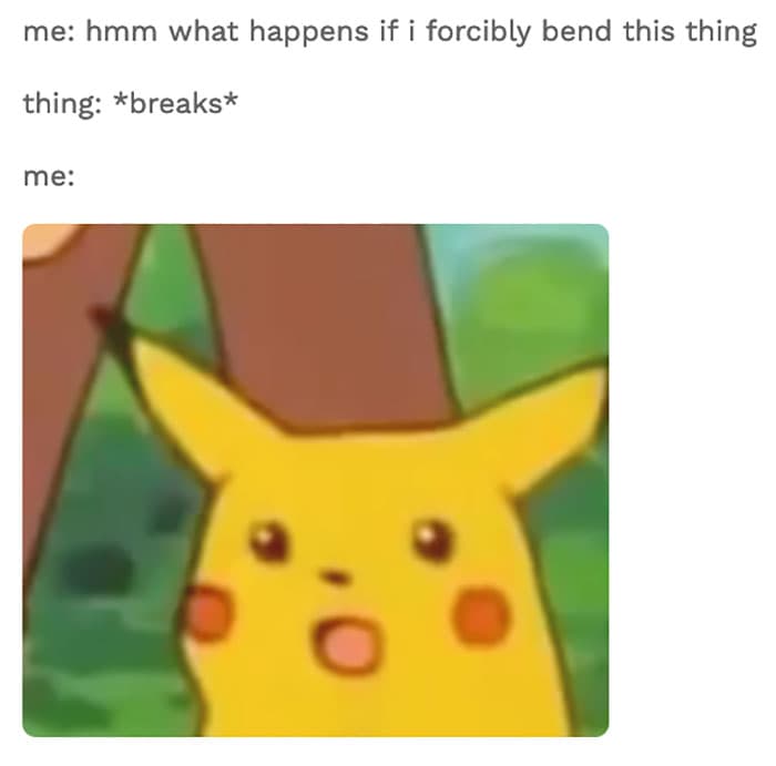 Text from the image: me: hmm what happens if I forcibly bend this thing. thing: *breaks* me: (image of pikachu with a wide open mouth and a surprised face)