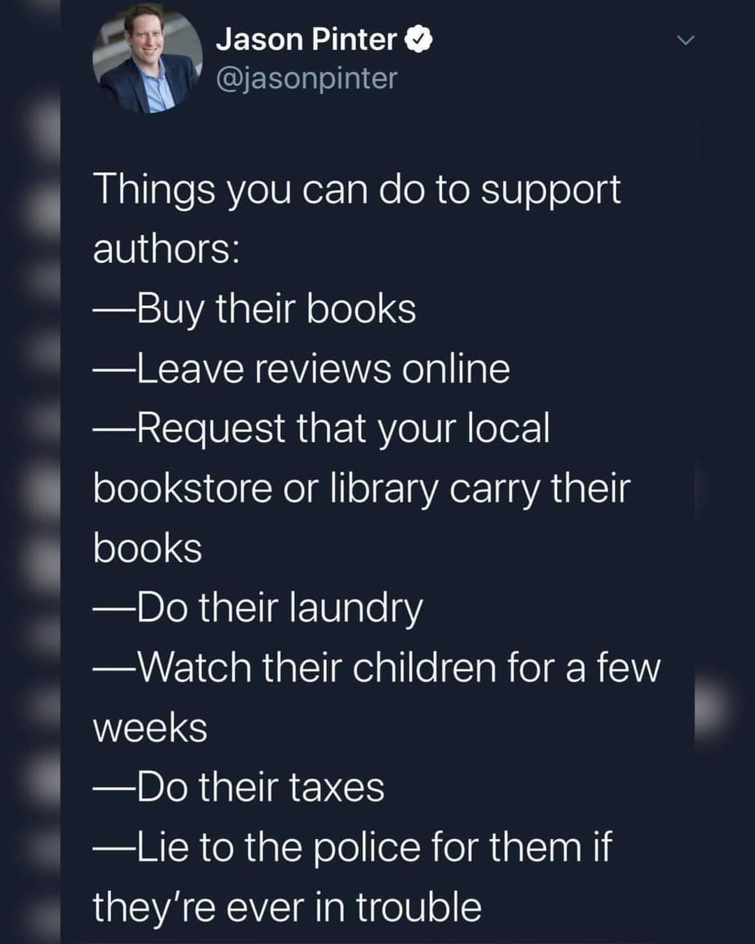 meme from the twitter account Jason Pinter that says: Things you can do to support authors: buy their books, leave reviews online, request that your local bookstore or library carry their books, do their laundry, watch their children for a few weeks, do their taxes, lie to the police for them if they're ever in trouble