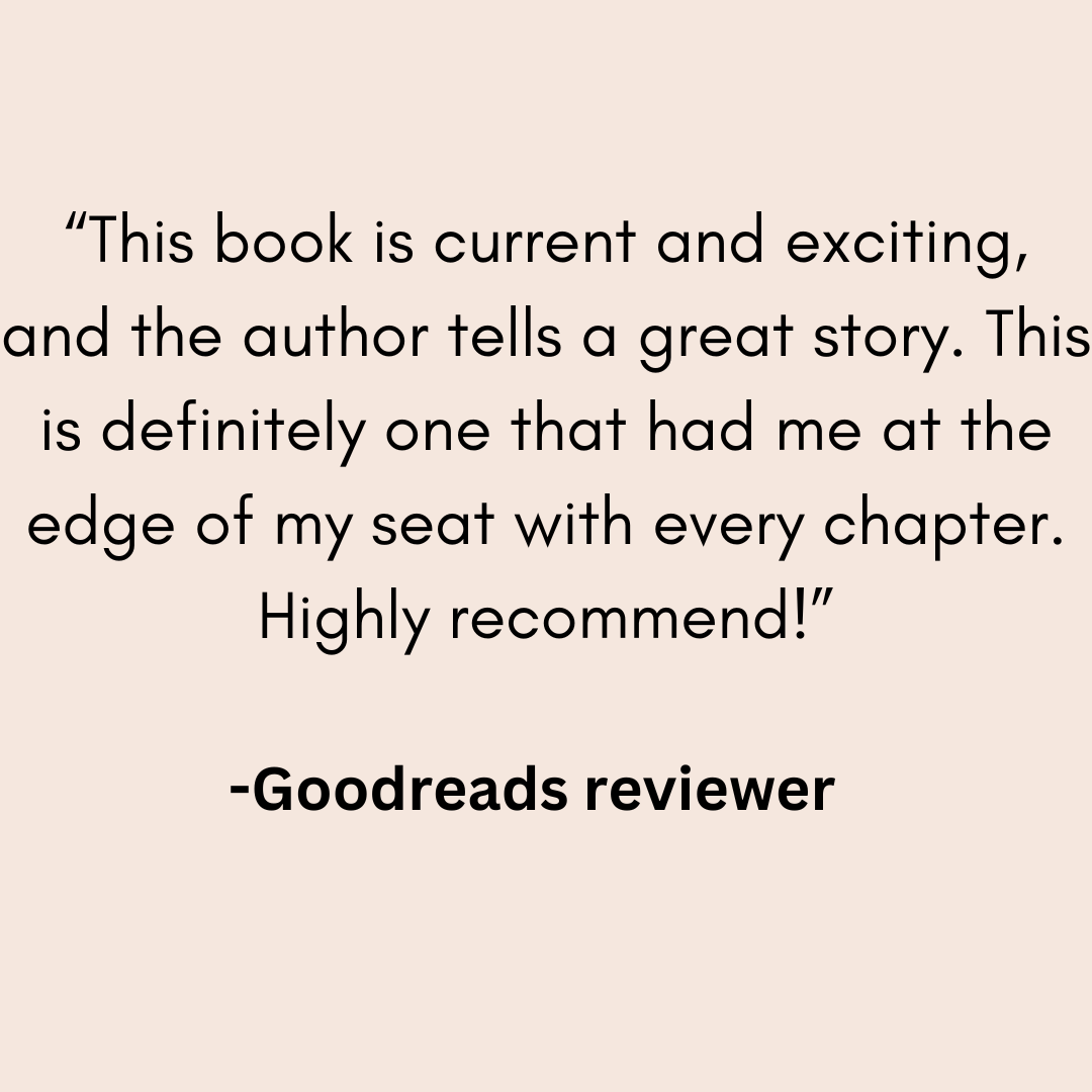 a review from a goodreads reviewer that says This book is current and exciting, and the author tells a great story. This is definitely one that had me at the edge of my seat with every chapter. Highly recommend!