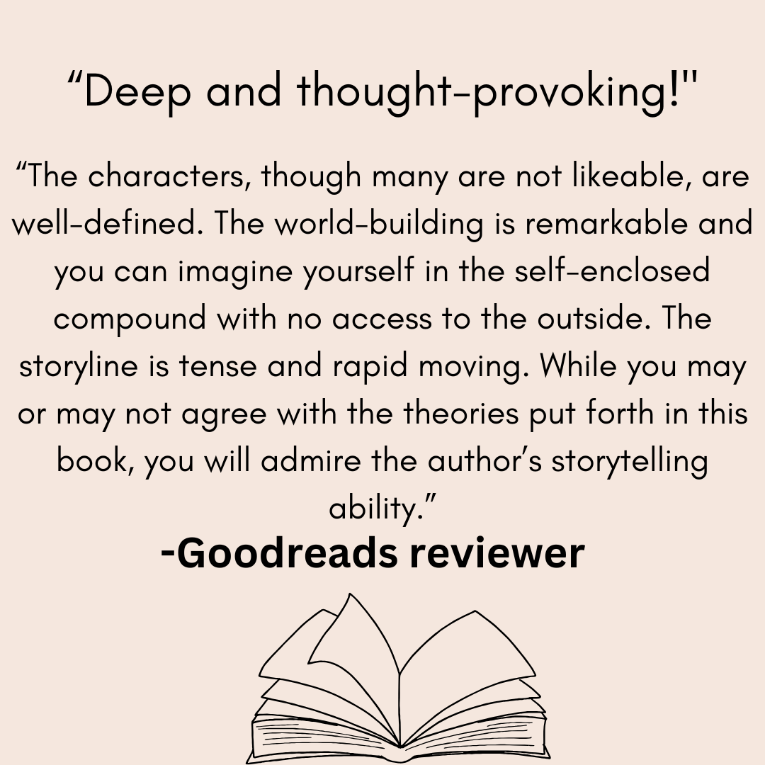 a review from a goodreads reviwer that says Deep and thought-provoking!he charcters, though many are not likeable, are well-defined. The world-building is remarkable and you can imagine yourself in the self-enclosed compound with no access to the outside. The storyline is tense and rapid moving. While you may or may not agree with the theories put forth in this book, you will admire the author’s storytelling ability.