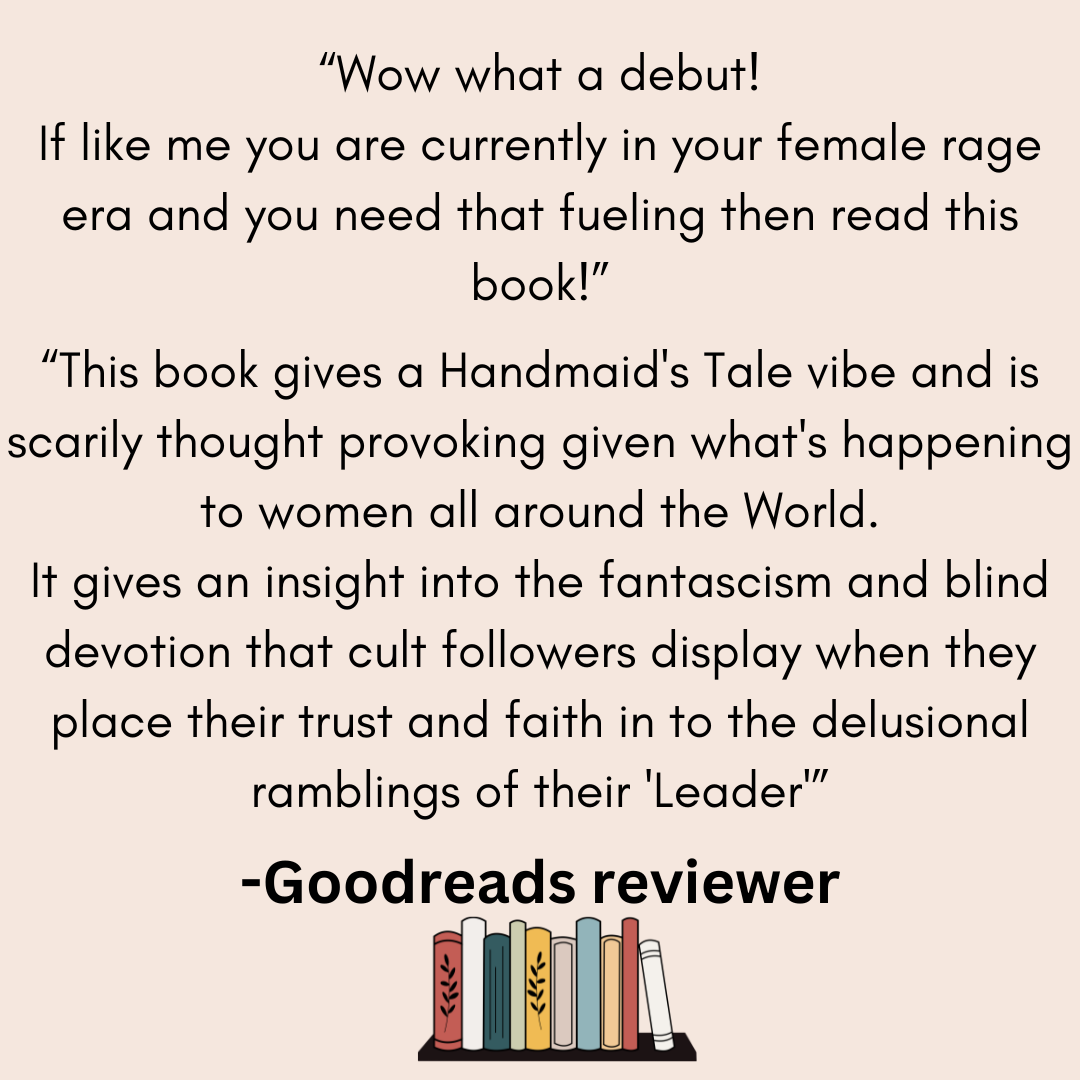 a review from a goodreads reviwer that says Wow what a debut! If like me you are currently in your female rage era and you need that fuelling then read this book! This book gives a Handmaid's Tale vibe and is scarily thought provoking given what's happening to women all around the World.
It gives an insight into the fantascism and blind devotion that cult followers display when they place their trust and faith in to the delusional ramblings of their 'Leader'.