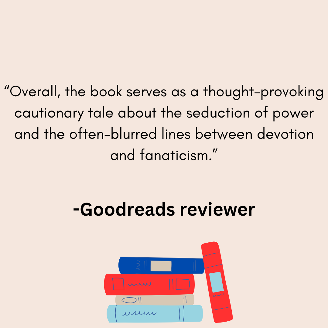 a review from a goodreads reviwer that says Overall, the book serves as a thought-provoking cautionary tale about the seduction of power and the often-blurred lines between devotion and fanaticism.