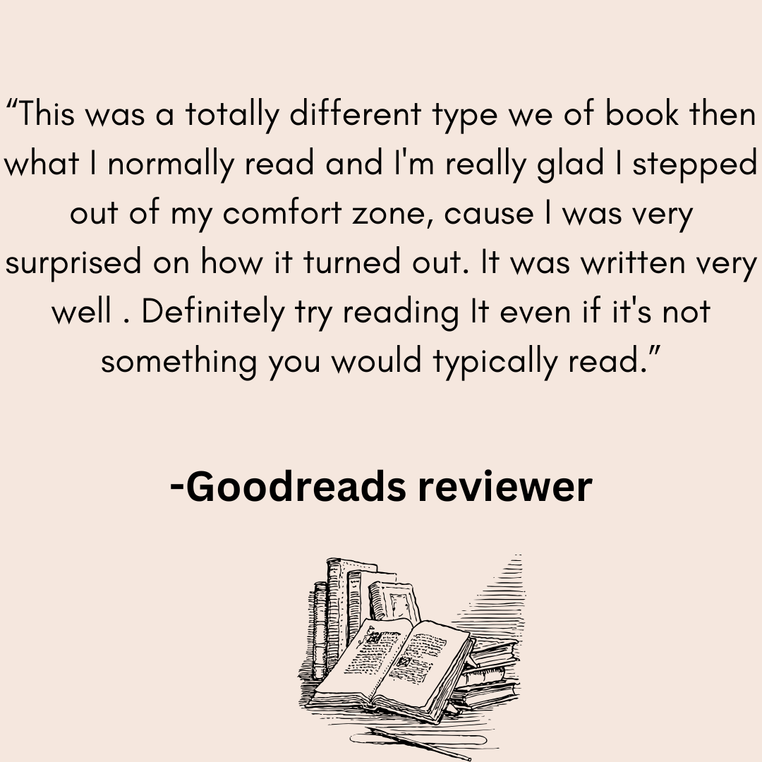 a review from a goodreads reviwer that says This was a totally different type we of book then what I normally read and I'm really glad I stepped out of my comfort zone, cause I was very surprised and how it turned our. It was written very well . Definitely try reading It even if it's not something you would typically read.class= 