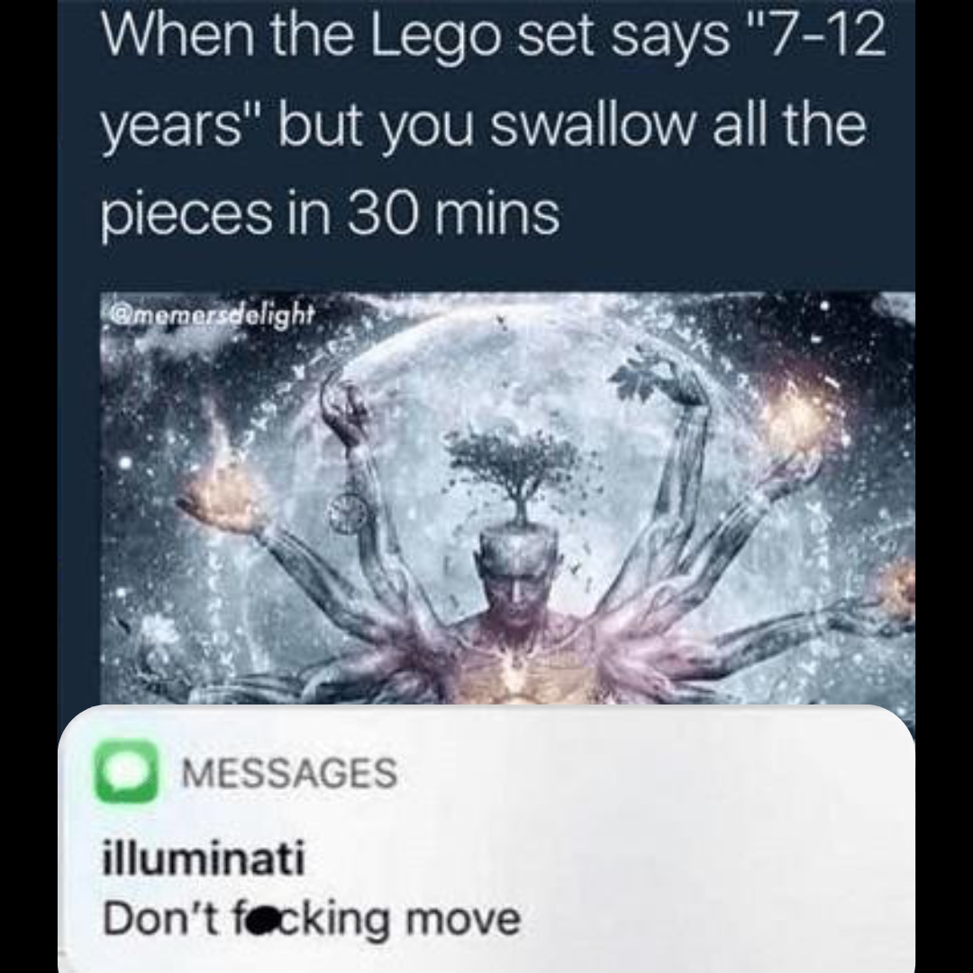 a caption that reads 'when the lego set says '7-12 years' but I swallow all the pieces in 30 minutes' followed by a drawing of someone meditating and reaching flow state and a text notification from a contact labeled 'illuminati' and the text reading 'Don't effing move'